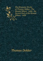 The Dramatic Works of Thomas Dekker: The Honest Whore. 1604. the Second Part of the Honest Whore. 1630