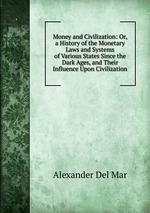 Money and Civilization. Or, a History of the Monetary Laws and Systems of Various States Since the Dark Ages, and Their Influence Upon Civilization