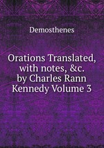 Orations Translated, with notes, &c. by Charles Rann Kennedy Volume 3