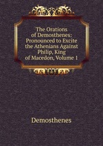 The Orations of Demosthenes: Pronounced to Excite the Athenians Against Philip, King of Macedon, Volume 1