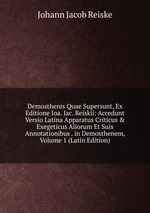 Demosthenis Quae Supersunt, Ex Editione Ioa. Iac. Reiskii: Accedunt Versio Latina Apparatus Criticus & Exegeticus Aliorum Et Suis Annotationibus . in Demosthenem, Volume 1 (Latin Edition)