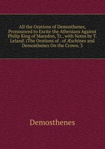 All the Orations of Demosthenes, Pronounced to Excite the Athenians Against Philip King of Macedon, Tr., with Notes by T. Leland. (The Orations of . of schines and Demosthenes On the Crown. 3