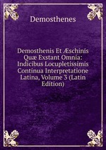 Demosthenis Et schinis Qu Exstant Omnia: Indicibus Locupletissimis Continua Interpretatione Latina, Volume 3 (Latin Edition)