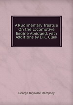 A Rudimentary Treatise On the Locomotive Engine Abridged. with Additions by D.K. Clark