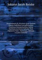 Demosthenis Et schnis Qu Exstant Omnia Indicibus Locupletissimis Continua Interpretatione Latina Varietate Lectionis Scholiis Tum Ulpianeis Tum . Variorum ., Volume 6 (Latin Edition)
