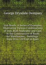 Iron Roofs: A Series of Examples, Illustrating Various Combinations of Iron, Both Malleable and Cast, in the Construction of Roofs for Warehouses, . Buildings . from 20 to 150 Feet in Span