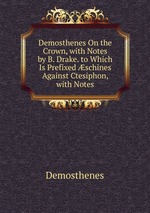 Demosthenes On the Crown, with Notes by B. Drake. to Which Is Prefixed schines Against Ctesiphon, with Notes