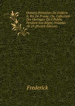 Oeuvres Primitives De Frderic Ii, Roi De Prusse; Ou, Collection Des Ouvrages Qu`il Publia Pendant Son Rgne, Volumes 18-19 (French Edition)