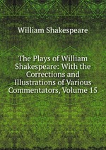 The Plays of William Shakespeare: With the Corrections and Illustrations of Various Commentators, Volume 15