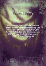 A manual of practice in the courts of the United States. Embracing the provisions of the Constitution, the Revised statutes and amendments thereto . by the Supreme court of the United States. W