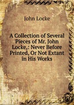A Collection of Several Pieces of Mr. John Locke,: Never Before Printed, Or Not Extant in His Works