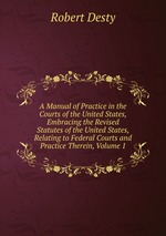 A Manual of Practice in the Courts of the United States, Embracing the Revised Statutes of the United States, Relating to Federal Courts and Practice Therein, Volume 1