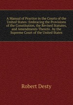 A Manual of Practice in the Courts of the United States: Embracing the Provisions of the Constitution, the Revised Statutes, and Amendments Thereto . by the Supreme Court of the United States
