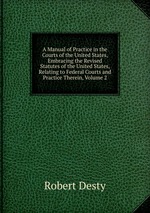A Manual of Practice in the Courts of the United States, Embracing the Revised Statutes of the United States, Relating to Federal Courts and Practice Therein, Volume 2