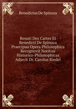 Renati Des Cartes Et Benedicti De Spinoza Praecipua Opera Philosophica Recognovit Notitias Historico-Philosophicas Adjecit Dr. Carolus Riedel