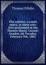 The cabinet; a comic opera, in three acts: first performed at the Theatre-Royal, Covent-Graden, on Tuesday, February 9th, 1802