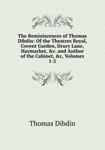The Reminiscences of Thomas Dibdin: Of the Theatres Royal, Covent Garden, Drury Lane, Haymarket, &c. and Author of the Cabinet, &c, Volumes 1-2