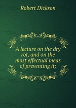 A lecture on the dry rot, and on the most effectual meas of preventing it;