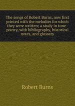 The songs of Robert Burns, now first printed with the melodies for which they were written; a study in tone-poetry, with bibliography, historical notes, and glossary