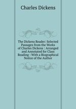 The Dickens Reader: Selected Passages from the Works of Charles Dickens : Arranged and Annotated for Class Reading : With a Biographical Notice of the Author