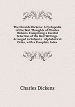 The Fireside Dickens: A Cyclopedia of the Best Thoughts of Charles Dickens. Comprising a Careful Selection of His Best Writings. Arranged in Subjects . Alphabetical Order, with a Complete Index