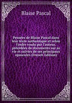 Penses de Blaise Pascal dans leur texte authentique et selon l`ordre voulu par l`auteur, prcdes de documents sur sa vie et suivies de ses principaux opuscules (French Edition)