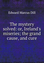 The mystery solved: or, Ireland`s miseries; the grand cause, and cure