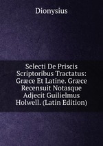 Selecti De Priscis Scriptoribus Tractatus: Grce Et Latine. Grce Recensuit Notasque Adjecit Guilielmus Holwell. (Latin Edition)