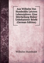 Aus Wilhelm Von Humboldts Letzten Lebensjahren: Eine Mitcheilung Bisher Unbekannter Briefe (German Edition)
