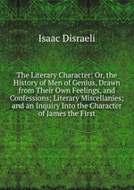 The Literary Character: Or, the History of Men of Genius, Drawn from Their Own Feelings, and Confessions; Literary Miscellanies; and an Inquiry Into the Character of James the First