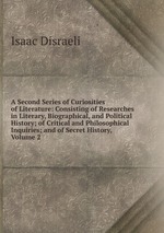 A Second Series of Curiosities of Literature: Consisting of Researches in Literary, Biographical, and Political History; of Critical and Philosophical Inquiries; and of Secret History, Volume 2