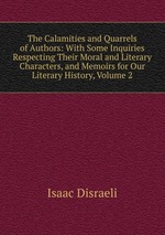 The Calamities and Quarrels of Authors: With Some Inquiries Respecting Their Moral and Literary Characters, and Memoirs for Our Literary History, Volume 2
