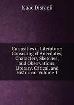 Curiosities of Literature: Consisting of Anecdotes, Characters, Sketches, and Observations, Literary, Critical, and Historical, Volume 1