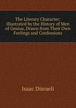 The Literary Character: Illustrated by the History of Men of Genius, Drawn from Their Own Feelings and Confessions