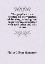 The graphic arts: a treatise on the varieties of drawing, painting, and engraving in comparison with each other and with nature