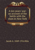 A ten years` war: an account of the battle with the slum in New York