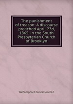 The punishment of treason: A discourse preached April 23d, 1865, in the South Presbyterian Church of Brooklyn