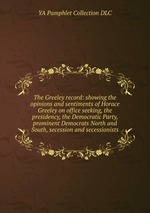 The Greeley record: showing the opinions and sentiments of Horace Greeley on office seeking, the presidency, the Democratic Party, prominent Democrats North and South, secession and secessionists