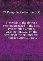 The crisis of the times: a sermon preached in the First Presbyterian Church, Washington, D.C., on the evening of the national fast, Thursday, April 30, 1863