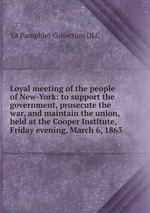 Loyal meeting of the people of New-York: to support the government, prosecute the war, and maintain the union, held at the Cooper Institute, Friday evening, March 6, 1863