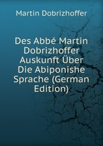 Des Abb Martin Dobrizhoffer Auskunft ber Die Abiponishe Sprache (German Edition)