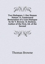 Two Dialogues. I. Our Human Nature. Ii. Conjectural Restoration of a Lost Dialogue by Sir T. Browne. B. Dockray, Author of the First, Ed. of the Second