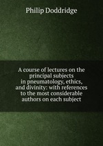 A course of lectures on the principal subjects in pneumatology, ethics, and divinity: with references to the most considerable authors on each subject
