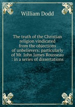 The truth of the Christian religion vindicated from the objections of unbelievers: particularly of Mr. John James Rousseau : in a series of dissertations