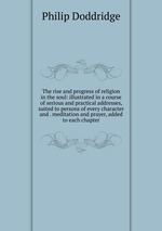 The rise and progress of religion in the soul: illustrated in a course of serious and practical addresses, suited to persons of every character and . meditation and prayer, added to each chapter