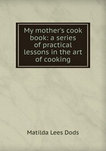 My mother`s cook book: a series of practical lessons in the art of cooking