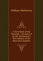 A New Book of the Dunciad: : Occasion`d by Mr. Warburton`s New Edition of the Dunciad Complete