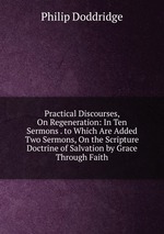 Practical Discourses, On Regeneration: In Ten Sermons . to Which Are Added Two Sermons, On the Scripture Doctrine of Salvation by Grace Through Faith