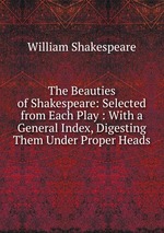 The Beauties of Shakespeare: Selected from Each Play : With a General Index, Digesting Them Under Proper Heads