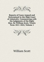 Reports of Cases Argued and Determined in the High Court of Admiralty: Commencing with the Judgments of the Right Hon. Sir William Scott, Trinity Term 1811-1822, Volume 1